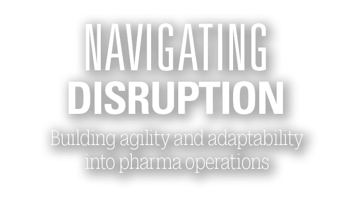Building agility and adaptability into pharma operations ,NAVIGATING DISRUPTION